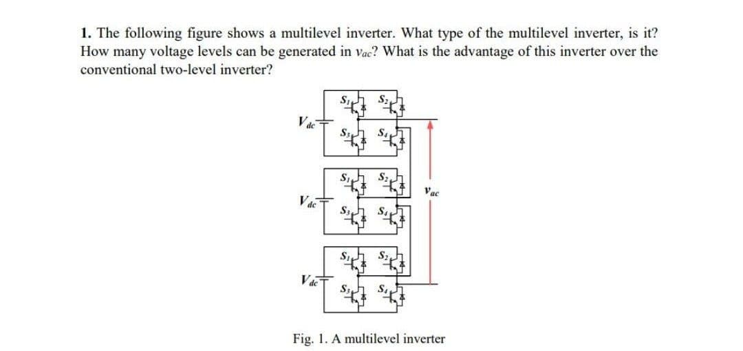 1. The following figure shows a multilevel inverter. What type of the multilevel inverter, is it?
How many voltage levels can be generated in vac? What is the advantage of this inverter over the
conventional two-level inverter?
Vdc
Vde
Vde
S3
S3
h
Vac
Fig. 1. A multilevel inverter