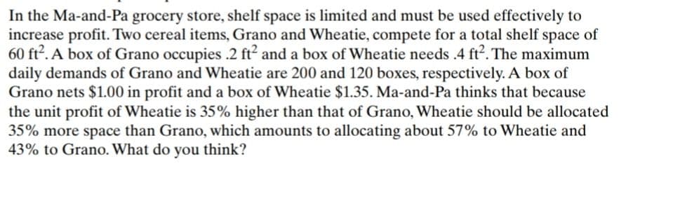 In the Ma-and-Pa grocery store, shelf space is limited and must be used effectively to
increase profit. Two cereal items, Grano and Wheatie, compete for a total shelf space of
60 ft². A box of Grano occupies .2 ft² and a box of Wheatie needs .4 ft². The maximum
daily demands of Grano and Wheatie are 200 and 120 boxes, respectively. A box of
Grano nets $1.00 in profit and a box of Wheatie $1.35. Ma-and-Pa thinks that because
the unit profit of Wheatie is 35% higher than that of Grano, Wheatie should be allocated
35% more space than Grano, which amounts to allocating about 57% to Wheatie and
43% to Grano. What do you think?