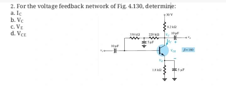 2. For the voltage feedback network of Fig. 4.130, determine:
a. Ic
9 30 V
b. Vc
C. VE
d. VCE
330 ΚΩ
220 ΚΩ
10 μF
Vio ||
Sup
VE
1.8kQ
8.2 ΚΩ
Vc
www
10 μF
HH
le +
VCE
B=180
5 μF
