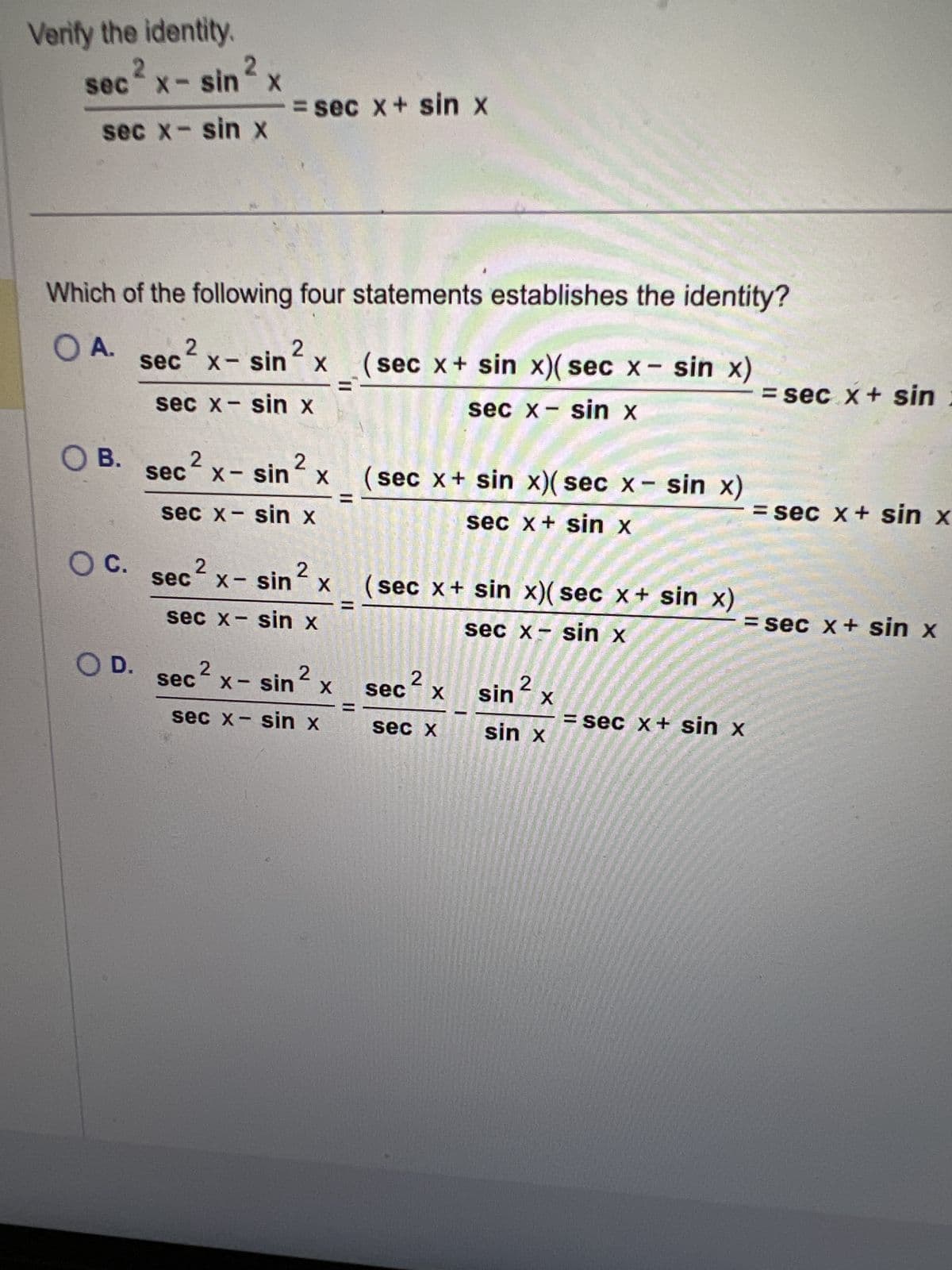 Verify the identity.
sec² x - sin 2 x
= sec x + sin x
sec x- sin x
Which of the following four statements establishes the identity?
OA.
2
2
sec
X-
x - sin x
(sec x+ sin x)(sec x - sin x)
= sec. x + sin:
sec x - sin x
sec x - sin x
OB.
2
2
sec x - sin x
(sec x + sin x)(sec x - sin x)
sec x - sin x
= sec x + sin x
sec x + sin x
○ C.
2
secx- sin
x - sin 2
X
(sec x + sin x)(sec x+ sin x)
sec x - sin x
sec x - sin x
= sec x + sin x
○ D.
2
sec
x - sin 2
X
2
sec X
sec x - sin x
sec x
2
sin X
sin x
= sec x + sin x