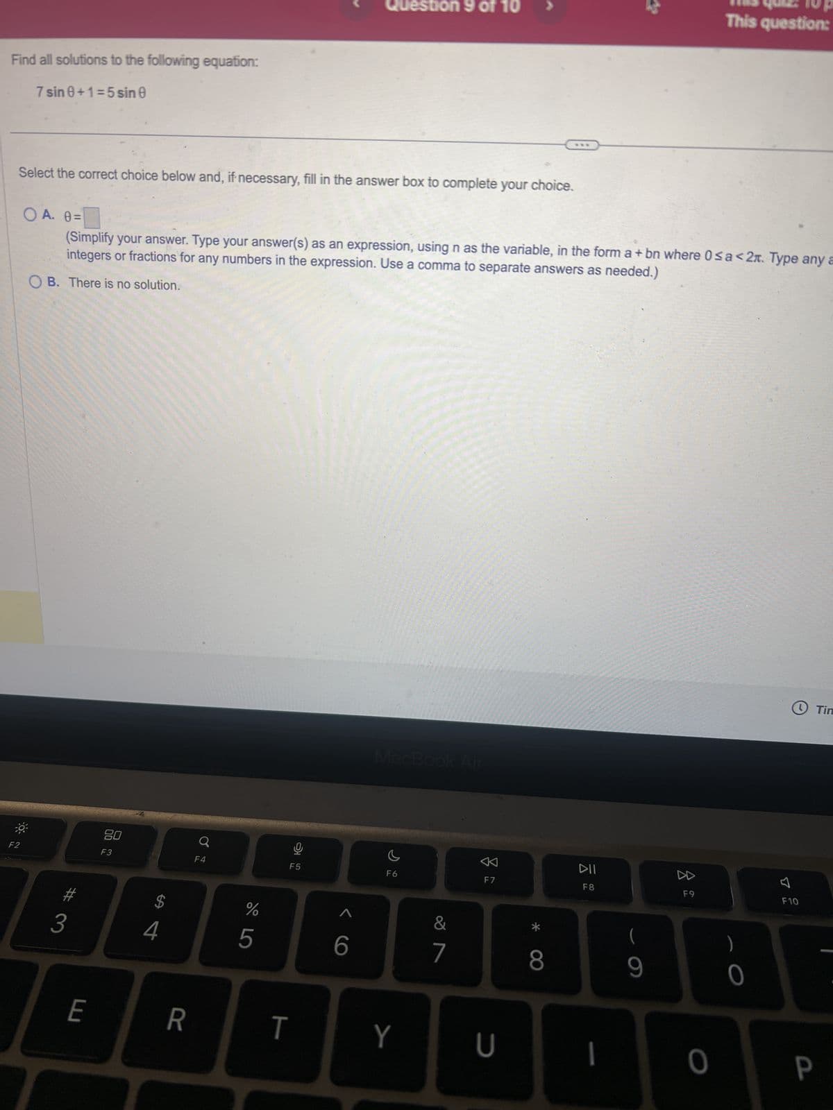 Find all solutions to the following equation:
7 sin 0+1=5 sin 0
Question 9 of 10 >
THIS QUE: 10 p
This question:
Select the correct choice below and, if necessary, fill in the answer box to complete your choice.
O A. 0 = ☐
(Simplify your answer. Type your answer(s) as an expression, using n as the variable, in the form a + bn where 0≤a<2. Type any a
integers or fractions for any numbers in the expression. Use a comma to separate answers as needed.)
OB. There is no solution.
F2
80
a
F3
3
$
SA
4
F4
%
5
F5
MacBook Air
<6
F6
E
R
T
Y
&
7
<
F7
DII
F8
כ
*
8
(
Tin
པ
F9
F10
)
9
0
O
P