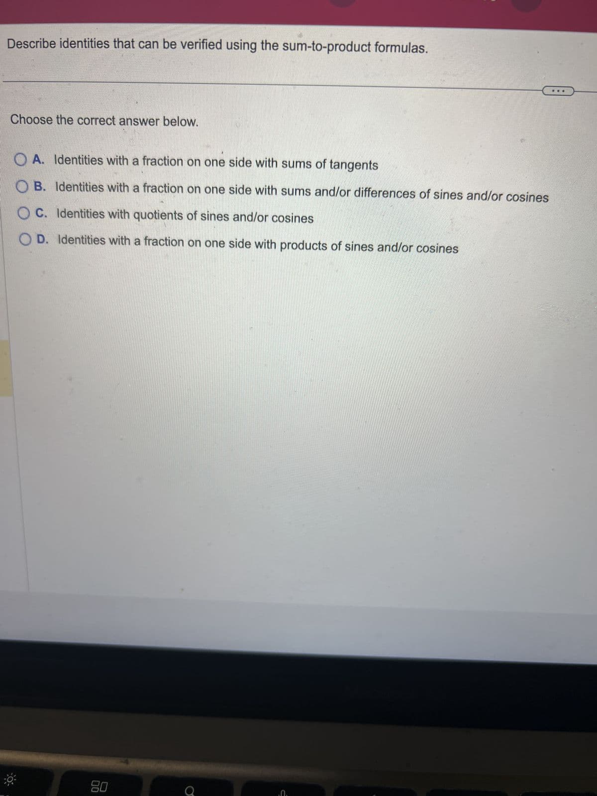 Describe identities that can be verified using the sum-to-product formulas.
Choose the correct answer below.
OA. Identities with a fraction on one side with sums of tangents
OB. Identities with a fraction on one side with sums and/or differences of sines and/or cosines
OC. Identities with quotients of sines and/or cosines
OD. Identities with a fraction on one side with products of sines and/or cosines
80