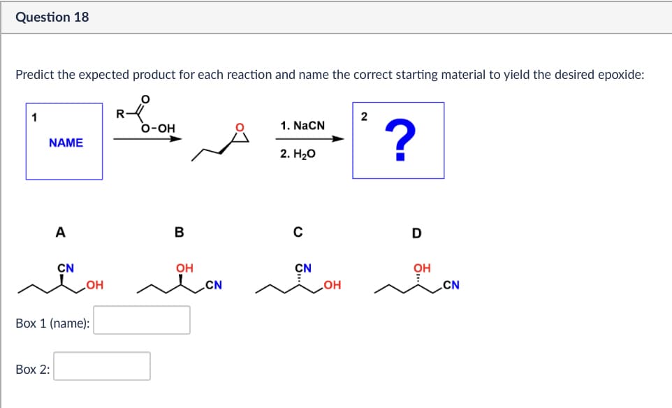 Question 18
Predict the expected product for each reaction and name the correct starting material to yield the desired epoxide:
1
R
2
O-OH
1. NaCN
NAME
2. H₂O
?
A
B
C
CN
OH
CN
OH
CN
LOH
Box 1 (name):
Box 2:
D
CN