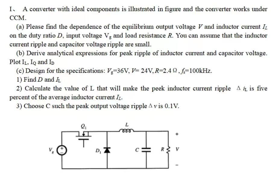 I、 A converter with ideal components is illustrated in figure and the converter works under
CCM.
(a) Please find the dependence of the equilibrium output voltage V and inductor current It
on the duty ratio D, input voltage Vg and load resistance R. You can assume that the inductor
current ripple and capacitor voltage ripple are small.
(b) Derive analytical expressions for peak ripple of inductor current and capacitor voltage.
Plot IL, IQ and ID
(c) Design for the specifications: Vg-36V, V=24V, R=2.49,f=100kHz.
1) Find D and IL
2) Calculate the value of L that will make the peek inductor current ripple A iL is five
percent of the average inductor current IL.
3) Choose C such the peak output voltage ripple A v is 0.1V.
Q₁
D₁
+
L
R V