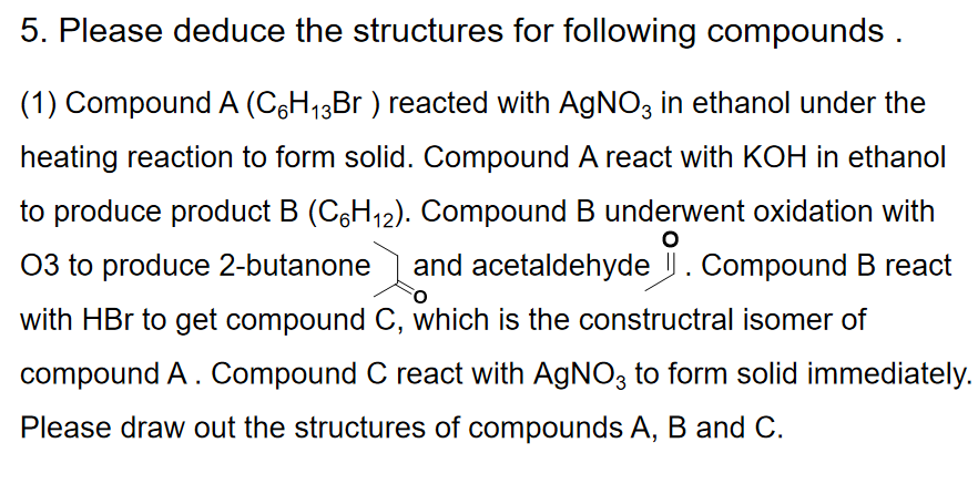 5. Please deduce the structures for following compounds .
(1) Compound A (CH13B ) reacted with AGNO3 in ethanol under the
heating reaction to form solid. Compound A react with KOH in ethanol
to produce product B (C6H12). Compound B underwent oxidation with
03 to produce 2-butanone and acetaldehyde . Compound B react
with HBr to get compound C, which is the constructral isomer of
compound A. Compound C react with AGNO3 to form solid immediately.
Please draw out the structures of compounds A, B and C.
