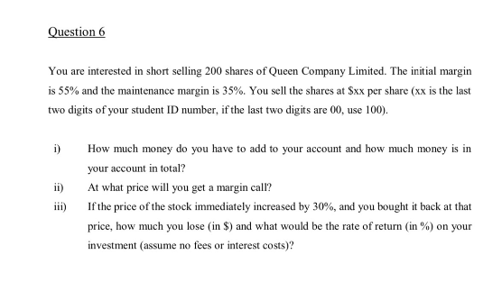 Question 6
You are interested in short selling 200 shares of Queen Company Limited. The initial margin
is 55% and the maintenance margin is 35%. You sell the shares at $xx per share (xx is the last
two digits of your student ID number, if the last two digits are 00, use 100).
i)
ii)
iii)
How much money do you have to add to your account and how much money is in
your account in total?
At what price will you get a margin call?
If the price of the stock immediately increased by 30%, and you bought it back at that
price, how much you lose (in $) and what would be the rate of return (in %) on your
investment (assume no fees or interest costs)?