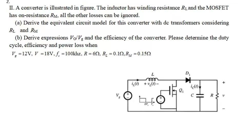 2.
II. A converter is illustrated in figure. The inductor has winding resistance R₁ and the MOSFET
has on-resistance RM, all the other losses can be ignored.
(a) Derive the equivalent circuit model for this converter with dc transformers considering
R₁ and RM
(b) Derive expressions Vo/Vg and the efficiency of the converter. Please determine the duty
cycle, efficiency and power loss when
V₂ = 12V, V = 18V, f. = 100khz, R = 60, R₂ = 0.10, R₁ = 0.150
L
m
i₂(1) + V₂(1) -
HE
DT, T
2₁
D₁
ic(1)
C
R