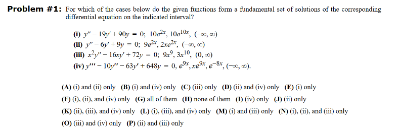 Problem #1: For which of the cases below do the given functions form a fundamental set of solutions of the corresponding
differential equation on the indicated interval?
(1) y" - 19y+90y = 0; 10e2x, 10e10x, (-∞0,00)
(ii) y"-6y +9y = 0; 9e²r, 2re²r, (-00,00)
(iii) x²y" - 16xy' + 72y = 0; 9x², 3x¹0, (0, 0)
(iv) y" - 10y" - 63y + 648y = 0, ex, xe³x, e-8x, (-∞0, ∞0).
(A) (i) and (ii) only (B) (i) and (iv) only
(F) (i), (ii), and (iv) only (G) all of them
(C) (iii) only (D) (ii) and (iv) only (E) (i) only
(H) none of them (I) (iv) only (J) (ii) only
(K) (ii), (iii), and (iv) only (L) (i), (iii), and (iv) only (M) (1) and (iii) only (N) (1), (ii), and (iii) only
(O) (iii) and (iv) only (P) (ii) and (iii) only