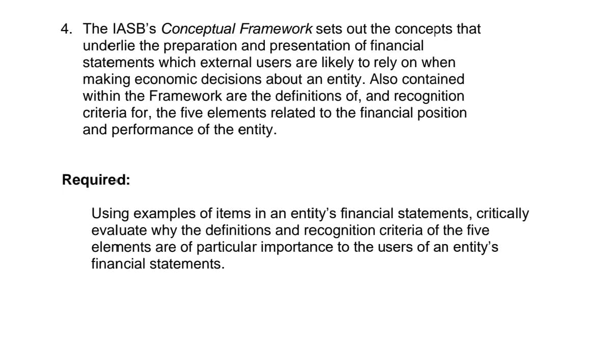 4. The IASB's Conceptual Framework sets out the concepts that
underlie the preparation and presentation of financial
statements which external users are likely to rely on when
making economic decisions about an entity. Also contained
within the Framework are the definitions of, and recognition
criteria for, the five elements related to the financial position
and performance of the entity.
Required:
Using examples of items in an entity's financial statements, critically
evaluate why the definitions and recognition criteria of the five
elements are of particular importance to the users of an entity's
financial statements.