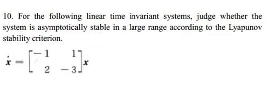 10. For the following linear time invariant systems, judge whether the
system is asymptotically stable in a large range according to the Lyapunov
stability criterion.
- 1
%3D
2
