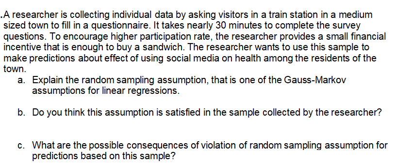 .A researcher is collecting individual data by asking visitors in a train station in a medium
sized town to fill in a questionnaire. It takes nearly 30 minutes to complete the survey
questions. To encourage higher participation rate, the researcher provides a small financial
incentive that is enough to buy a sandwich. The researcher wants to use this sample to
make predictions about effect of using social media on health among the residents of the
town.
a. Explain the random sampling assumption, that is one of the Gauss-Markov
assumptions for linear regressions.
b. Do you think this assumption is satisfied in the sample collected by the researcher?
c. What are the possible consequences of violation of random sampling assumption for
predictions based on this sample?
