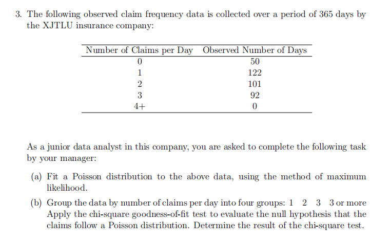 3. The following observed claim frequency data is collected over a period of 365 days by
the XJTLU insurance company:
Number of Claims per Day Observed Number of Days
0
50
122
101
1
2
3
4+
92
0
As a junior data analyst in this company, you are asked to complete the following task
by your manager:
(a) Fit a Poisson distribution to the above data, using the method of maximum
likelihood.
(b) Group the data by number of claims per day into four groups: 1 2 3 3 or more
Apply the chi-square goodness-of-fit test to evaluate the null hypothesis that the
claims follow a Poisson distribution. Determine the result of the chi-square test.
