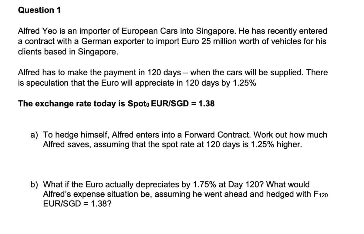 Question 1
Alfred Yeo is an importer of European Cars into Singapore. He has recently entered
a contract with a German exporter to import Euro 25 million worth of vehicles for his
clients based in Singapore.
Alfred has to make the payment in 120 days when the cars will be supplied. There
is speculation that the Euro will appreciate in 120 days by 1.25%
The exchange rate today is Spoto EUR/SGD = 1.38
a) To hedge himself, Alfred enters into a Forward Contract. Work out how much
Alfred saves, assuming that the spot rate at 120 days is 1.25% higher.
b) What if the Euro actually depreciates by 1.75% at Day 120? What would
Alfred's expense situation be, assuming he went ahead and hedged with F120
EUR/SGD = 1.38?