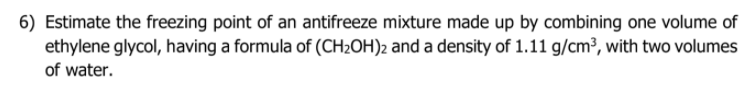 6) Estimate the freezing point of an antifreeze mixture made up by combining one volume of
ethylene glycol, having a formula of (CH2OH)2 and a density of 1.11 g/cm³, with two volumes
of water.
