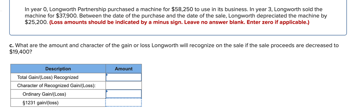 In year 0, Longworth Partnership purchased a machine for $58,250 to use in its business. In year 3, Longworth sold the
machine for $37,900. Between the date of the purchase and the date of the sale, Longworth depreciated the machine by
$25,200. (Loss amounts should be indicated by a minus sign. Leave no answer blank. Enter zero if applicable.)
c. What are the amount and character of the gain or loss Longworth will recognize on the sale if the sale proceeds are decreased to
$19,400?
Description
Amount
Total Gain/(Loss) Recognized
Character of Recognized Gain/(Loss):
Ordinary Gain/(Loss)
$1231 gain/(loss)
