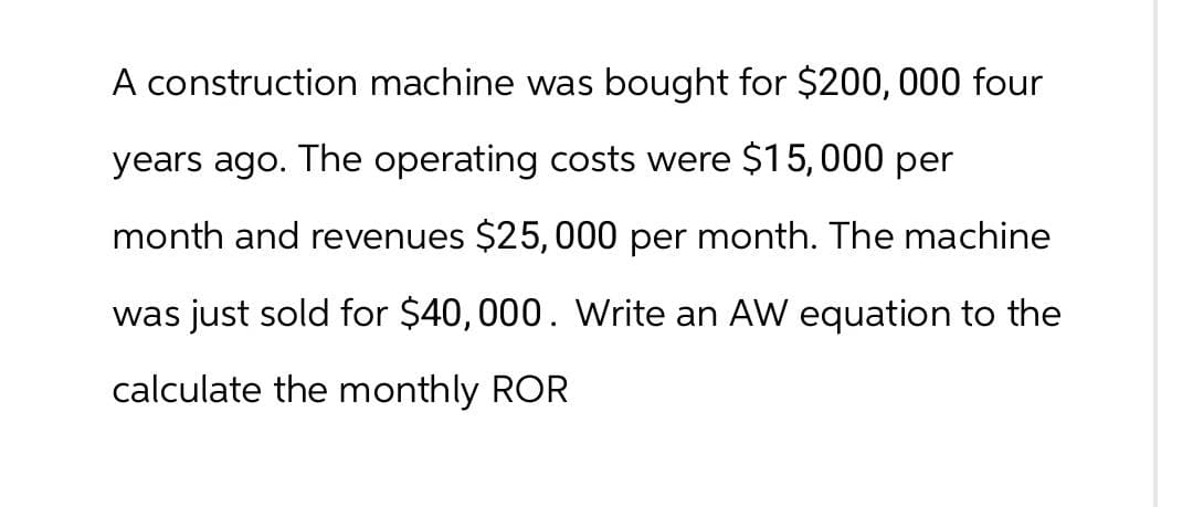 A construction machine was bought for $200,000 four
years ago. The operating costs were $15,000 per
month and revenues $25,000 per month. The machine
was just sold for $40,000. Write an AW equation to the
calculate the monthly ROR