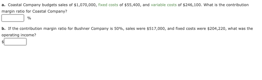a. Coastal Company budgets sales of $1,070,000, fixed costs of $55,400, and variable costs of $246,100. What is the contribution
margin ratio for Coastal Company?
%
b. If the contribution margin ratio for Bushner Company is 50%, sales were $517,000, and fixed costs were $204,220, what was the
operating income?