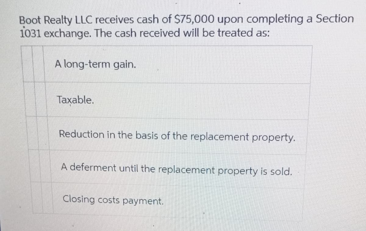 Boot Realty LLC receives cash of $75,000 upon completing a Section
1031 exchange. The cash received will be treated as:
A long-term gain.
Taxable.
Reduction in the basis of the replacement property.
A deferment until the replacement property is sold.
Closing costs payment.
