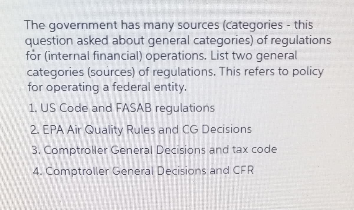 The government has many sources (categories this
question asked about general categories) of regulations
for (internal financial) operations. List two general
categories (sources) of regulations. This refers to policy
for operating a federal entity.
1. US Code and FASAB regulations
2. EPA Air Quality Rules and CG Decisions
3. Comptroler General Decisions and tax code
4. Comptroller General Decisions and CFR
