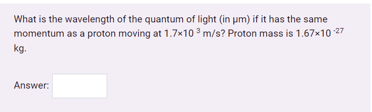 What is the wavelength of the quantum of light (in µm) if it has the same
momentum as a proton moving at 1.7×10 3 m/s? Proton mass is 1.67×10 -27
kg.
Answer:

