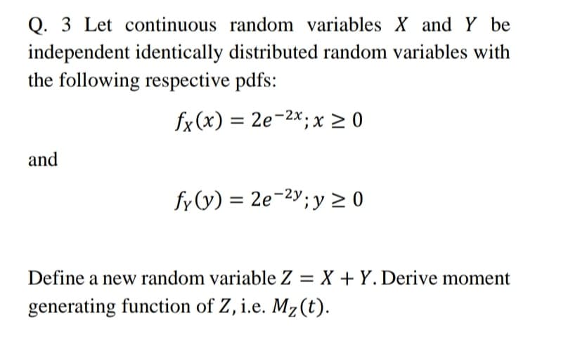 Q. 3 Let continuous random variables X and Y be
independent identically distributed random variables with
the following respective pdfs:
fx (x)
= 2e-2x; x > 0
and
fy (y) = 2e-2y; y > 0
Define a new random variable Z = X + Y. Derive moment
%3D
generating function of Z, i.e. Mz(t).
