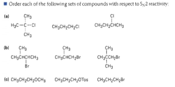1 Order each of the following sets of compounds with respect to Sx2 reactivity:
(a)
CH3
CI
H3C-C--CI
CH3CH2CH2CI
CH3CH2CHCH3
CH3
(b)
CH3
ÇH3
ÇH3
CH3CHCHCH3
Br
CH3CHCH2B1
CH3CCH2Br
CH3
(e) CH3CH2CH2OCH3
CH3CH2CH2OTOS
CH3CH2CH2B1
