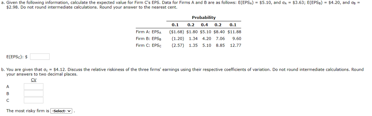 a. Given the following information, calculate the expected value for Firm C's EPS. Data for Firms A and B are as follows: E(EPSA) = $5.10, and OA = $3.63; E(EPSB) = $4.20, and B =
$2.98. Do not round intermediate calculations. Round your answer to the nearest cent.
E(EPSC): $
A
B
C
с
Firm A: EPSA
Firm B: EPSB
Firm C: EPSc
b. You are given that oc = $4.12. Discuss the relative riskiness of the three firms' earnings using their respective coefficients of variation. Do not round intermediate calculations. Round
your answers to two decimal places.
CV
The most risky firm is -Select- ✓
Probability
0.1 0.2 0.4 0.2 0.1
($1.68) $1.80 $5.10 $8.40 $11.88
(1.20) 1.34 4.20 7.06 9.60
(2.57) 1.35 5.10 8.85 12.77