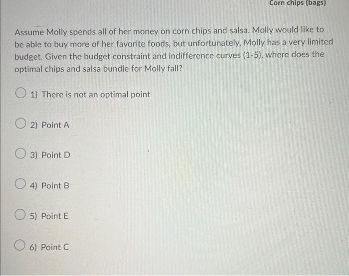 Assume Molly spends all of her money on corn chips and salsa. Molly would like to
be able to buy more of her favorite foods, but unfortunately, Molly has a very limited
budget. Given the budget constraint and indifference curves (1-5), where does the
optimal chips and salsa bundle for Molly fall?
1) There is not an optimal point
2) Point A
3) Point D
4) Point B
5) Point E
Corn chips (bags)
6) Point C
