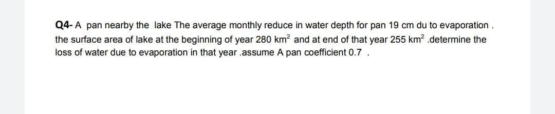 Q4- A pan nearby the lake The average monthly reduce in water depth for pan 19 cm du to evaporation.
the surface area of lake at the beginning of year 280 km? and at end of that year 255 km? .determine the
loss of water due to evaporation in that year .assume A pan coefficient 0.7.
