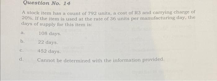 Question No. 14
A stock item has a count of 792 units, a cost of R3 and carrying charge of
20%. If the item is used at the rate of 36 units per manufacturing day, the
days of supply for this item is:
a.
b.
C.
d.
108 days.
22 days.
452 days.
Cannot be determined with the information provided.