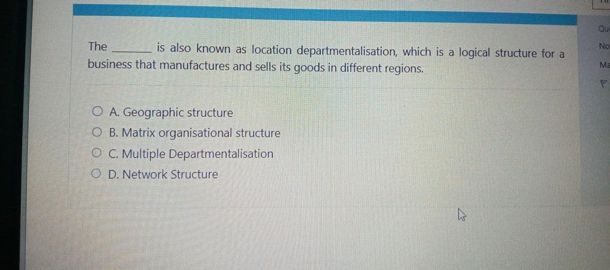 The
business that manufactures and sells its goods in different regions.
is also known as location departmentalisation, which is a logical structure for a
O A. Geographic structure
O B. Matrix organisational structure
OC. Multiple Departmentalisation
OD. Network Structure
Que
No
Ma
P