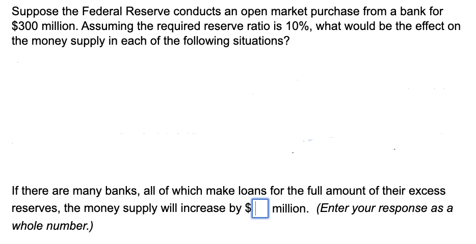 Suppose the Federal Reserve conducts an open market purchase from a bank for
$300 million. Assuming the required reserve ratio is 10%, what would be the effect on
the money supply in each of the following situations?
If there are many banks, all of which make loans for the full amount of their excess
reserves, the money supply will increase by $ million. (Enter your response as a
whole number.)