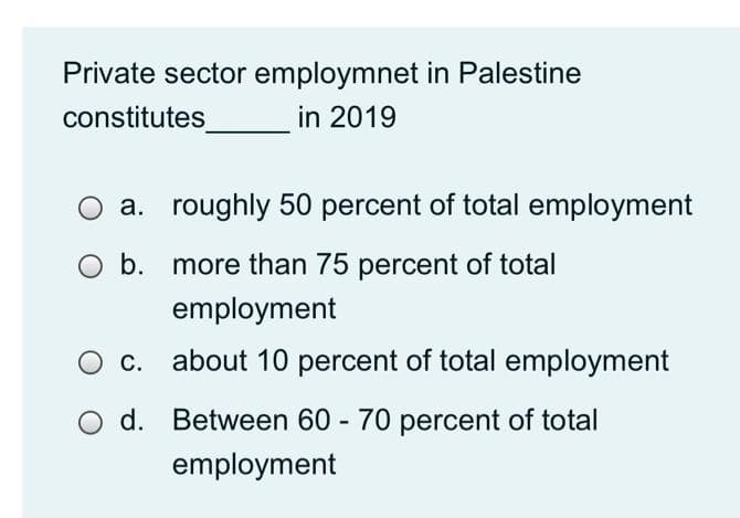 Private sector employmnet in Palestine
in 2019
constitutes
a. roughly 50 percent of total employment
O b. more than 75 percent of total
employment
С.
about 10 percent of total employment
d. Between 60 - 70 percent of total
employment
