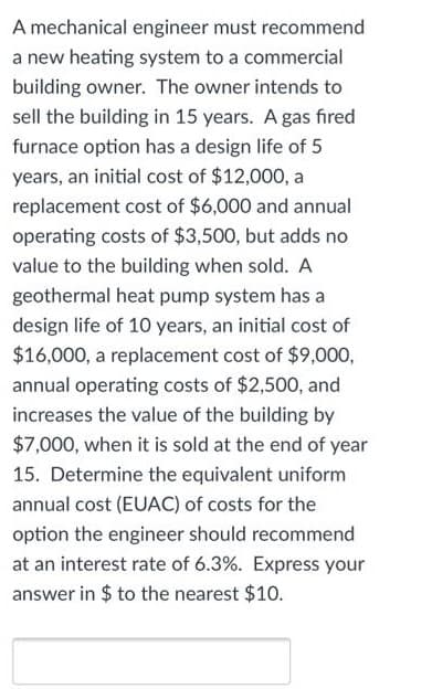 A mechanical engineer must recommend
a new heating system to a commercial
building owner. The owner intends to
sell the building in 15 years. A gas fired
furnace option has a design life of 5
years, an initial cost of $12,000, a
replacement cost of $6,000 and annual
operating costs of $3,500, but adds no
value to the building when sold. A
geothermal heat pump system has a
design life of 10 years, an initial cost of
$16,000, a replacement cost of $9,000,
annual operating costs of $2,500, and
increases the value of the building by
$7,000, when it is sold at the end of year
15. Determine the equivalent uniform
annual cost (EUAC) of costs for the
option the engineer should recommend
at an interest rate of 6.3%. Express your
answer in $ to the nearest $10.
