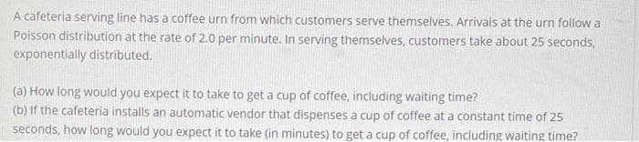 A cafeteria serving line has a coffee urn from which customers serve themselves. Arrivals at the urn follow a
Poisson distribution at the rate of 2.0 per minute. In serving themselves, customers take about 25 seconds,
exponentially distributed.
(a) How long would you expect it to take to get a cup of coffee, including waiting time?
(b) If the cafeteria installs an automatic vendor that dispenses a cup of coffee at a constant time of 25
seconds, how long would you expect it to take (in minutes) to get a cup of coffee, including waiting time?
