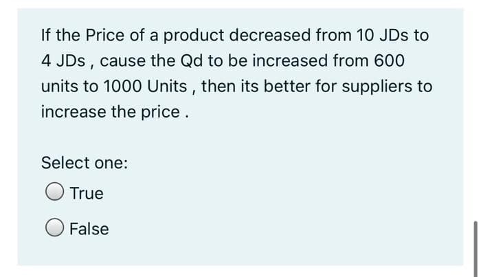 If the Price of a product decreased from 10 JDs to
4 JDS,
cause the Qd to be increased from 600
units to 1000 Units , then its better for suppliers to
increase the price.
Select one:
True
False

