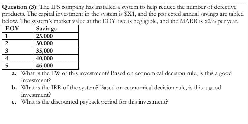 Question (3): The IPS company has installed a system to help reduce the number of defective
products. The capital investment in the system is $X1, and the projected annual savings are tabled
below. The system's market value at the EOY five is negligible, and the MARR is x2% per year.
ΕΟΥ
Savings
25,000
30,000
1
2
35,000
40,000
46,000
a. What is the FW of this investment? Based on economical decision rule, is this a good
investment?
b. What is the IRR of the system? Based on economical decision rule, is this a good
investment?
c. What is the discounted payback period for this investment?
345
