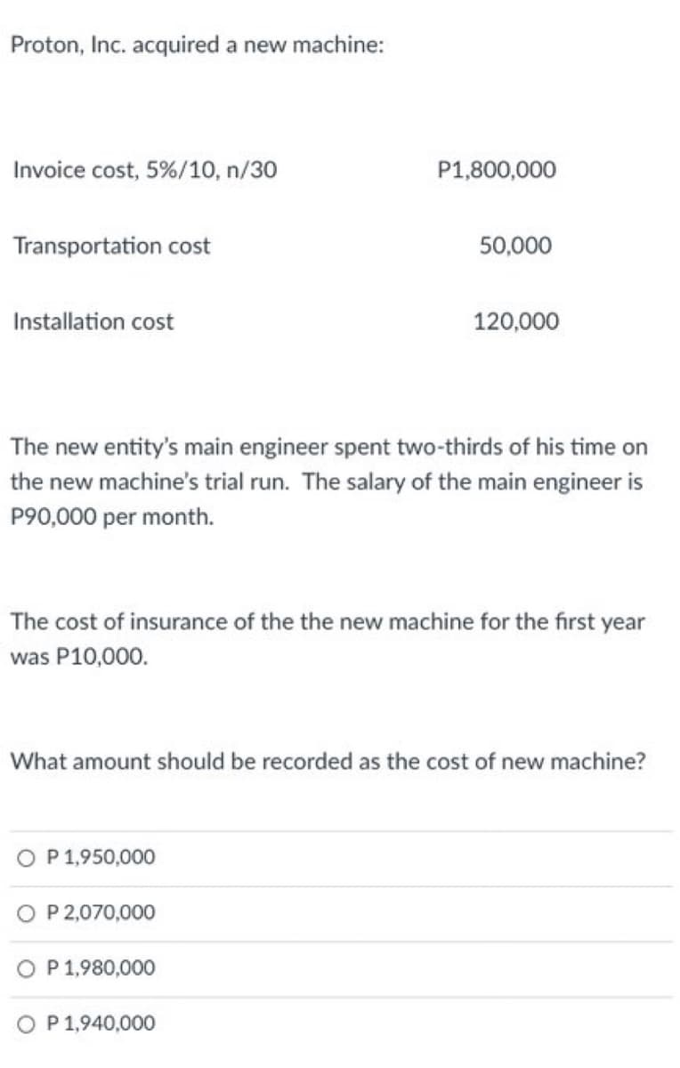 Proton, Inc. acquired a new machine:
Invoice cost, 5%/10, n/30
P1,800,000
Transportation cost
50,000
Installation cost
120,000
The new entity's main engineer spent two-thirds of his time on
the new machine's trial run. The salary of the main engineer is
P90,000 per month.
The cost of insurance of the the new machine for the first year
was P10,000.
What amount should be recorded as the cost of new machine?
O P 1,950,000
O P 2,070,000
P 1,980,000
O P 1,940,000