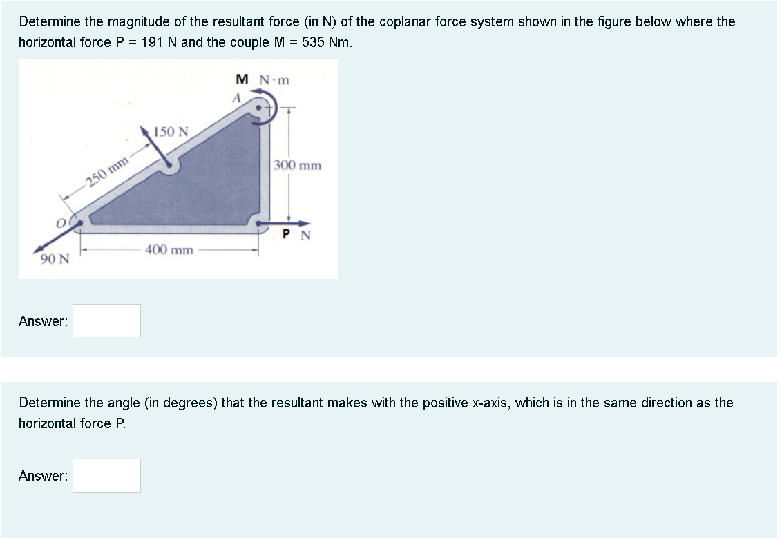 Determine the magnitude of the resultant force (in N) of the coplanar force system shown in the figure below where the
horizontal force P = 191 Nand the couple M = 535 Nm.
M N.m
A
150 N
300 mm
-250 mm
P N
90 N
400 mm
Answer:
Determine the angle (in degrees) that the resultant makes with the positive x-axis, which is in the same direction as the
horizontal force P.
Answer:
