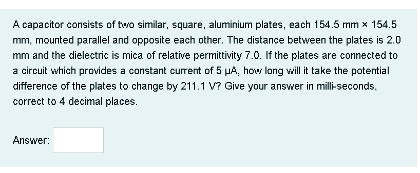 A capacitor consists of two similar, square, aluminium plates, each 154.5 mm × 154.5
mm, mounted parallel and opposite each other. The distance between the plates is 2.0
mm and the dielectric is mica of relative permittivity 7.0. If the plates are connected to
a circuit which provides a constant current of 5 µA, how long will it take the potential
difference of the plates to change by 211.1 V? Give your answer in milli-seconds,
correct to 4 decimal places.
Answer:

