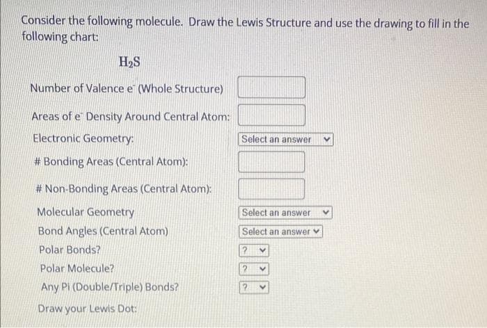 Consider the following molecule. Draw the Lewis Structure and use the drawing to fill in the
following chart
H2S
Number of Valence e (Whole Structure)
Areas of e Density Around Central Atom:
Electronic Geometry:
Select an answer
# Bonding Areas (Central Atom):
# Non-Bonding Areas (Central Atom):
Molecular Geometry
Select an answer
Bond Angles (Central Atom)
Select an answer
Polar Bonds?
Polar Molecule?
Any Pi (Double/Triple) Bonds?
Draw your Lewis Dot:
