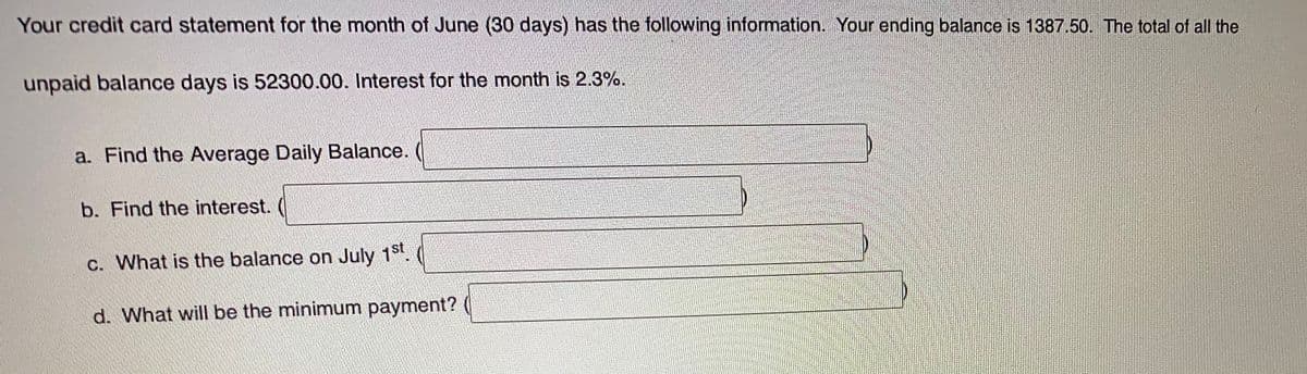 Your credit card statement for the month of June (30 days) has the following information. Your ending balance is 1387.50. The total of all the
unpaid balance days is 52300.00. Interest for the month is 2.3%.
a. Find the Average Daily Balance.
b. Find the interest.
c. What is the balance on July 1st.
d. What will be the minimum payment?
