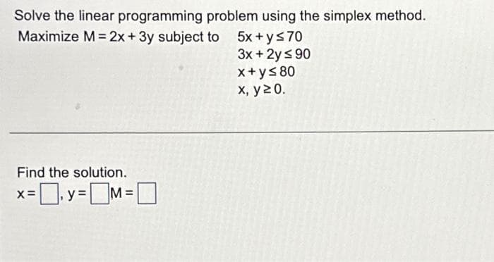 Solve the linear programming problem using the simplex method.
Maximize M = 2x + 3y subject to 5x+y≤70
3x + 2y ≤ 90
x+y≤ 80
x, y 20.
Find the solution.
x=y=M=