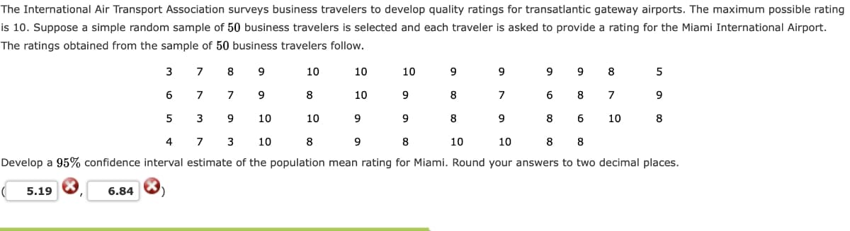 The International Air Transport Association surveys business travelers to develop quality ratings for transatlantic gateway airports. The maximum possible rating
is 10. Suppose a simple random sample of 50 business travelers is selected and each traveler is asked to provide a rating for the Miami International Airport.
The ratings obtained from the sample of 50 business travelers follow.
3
8
10
10
10
9
9
8
5
6
7
7
9
8
10
9
8
7
6
7
9
9.
10
10
8
9
8
10
8
4
7
3
10
8
9
8
10
10
8
8
Develop a 95% confidence interval estimate of the population mean rating for Miami. Round your answers to two decimal places.
5.19
6.84
