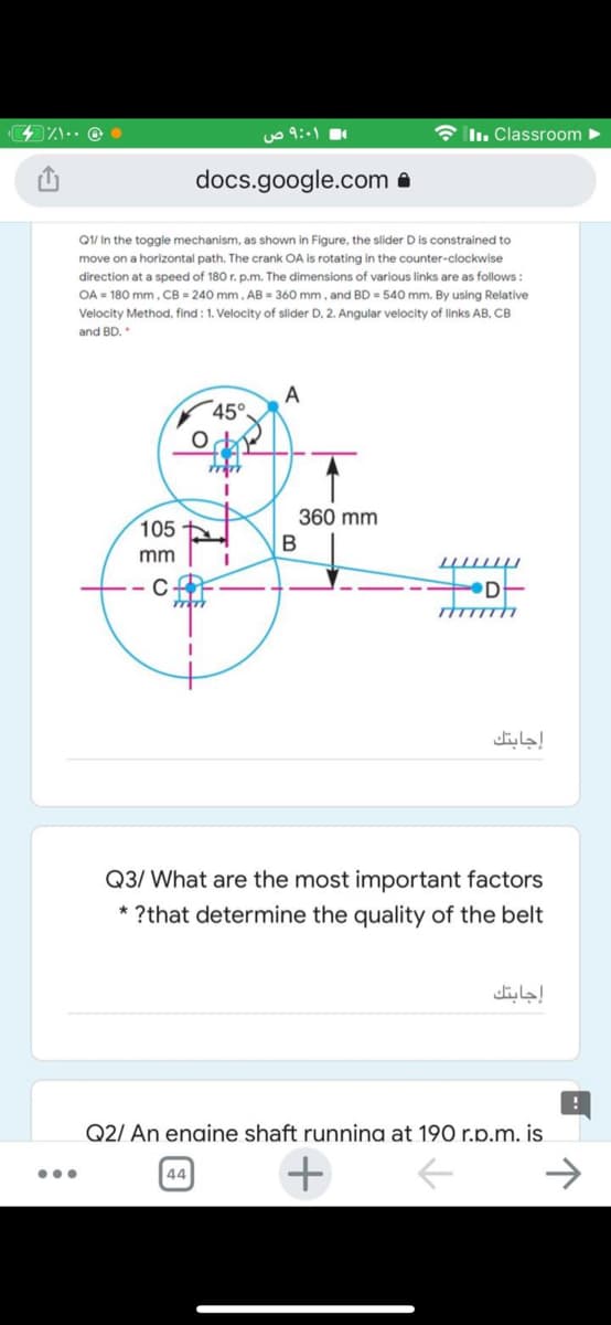 uo 9:1
* Iln. Classroom >
docs.google.com a
QV In the toggle mechanism, as shown in Figure, the slider D is constrained to
move on a horizontal path. The crank OA is rotating in the counter-clockwise
direction at a speed of 180 r. p.m. The dimensions of various links are as follows :
OA = 180 mm, CB = 240 mm. AB = 360 mm, and BD = 540 mm. By using Relative
Velocity Method, find : 1. Velocity of slider D, 2. Angular velocity of links AB, CB
and BD.
A
45°
360 mm
105
mm
DE
إجابتك
Q3/ What are the most important factors
* ?that determine the quality of the belt
إجابتك
Q2/ An enaine shaft runnina at 190 r.p.m. is
+
->
44
...
