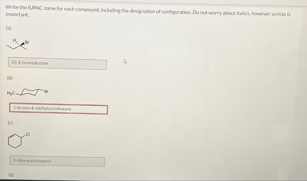 Write the IUPAC name for each compound, including the designation of configuration. Do not worry about italics, however syntax is
important.
(a)
Br
(b)
(S)-2-bromobutane
Br
H3C.
(c)
1-bromo-4-methylcyclohexane
(d)
3-chlorocyclohexene