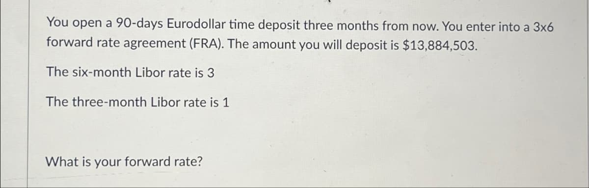 You open a 90-days Eurodollar time deposit three months from now. You enter into a 3x6
forward rate agreement (FRA). The amount you will deposit is $13,884,503.
The six-month Libor rate is 3
The three-month Libor rate is 1
What is your forward rate?