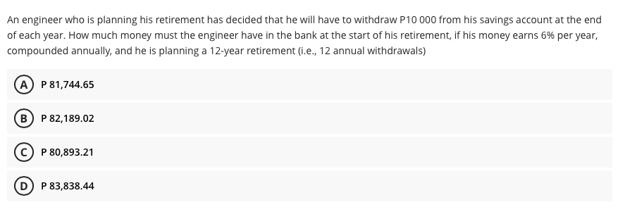 An engineer who is planning his retirement has decided that he will have to withdraw P10 000 from his savings account at the end
of each year. How much money must the engineer have in the bank at the start of his retirement, if his money earns 6% per year,
compounded annually, and he is planning a 12-year retirement (i.e., 12 annual withdrawals)
(A) P81,744.65
B P 82,189.02
P 80,893.21
D) P 83,838.44
