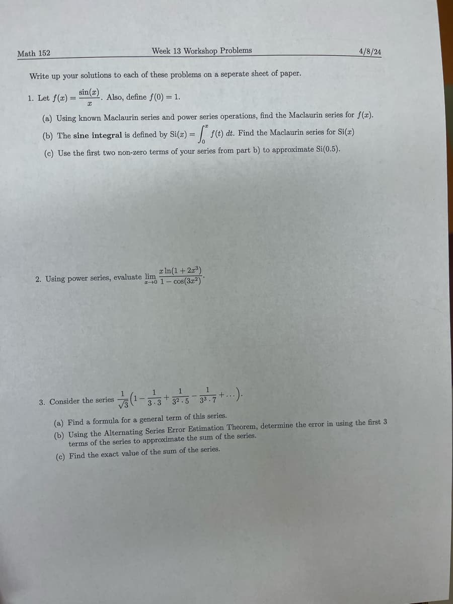 Math 152
Week 13 Workshop Problems
Write up your solutions to each of these problems on a seperate sheet of paper.
sin(x)
1. Let f(x)=
Also, define f(0) = 1.
I
4/8/24
(a) Using known Maclaurin series and power series operations, find the Maclaurin series for f(x).
(b) The sine integral is defined by Si(z) = f(t) dt. Find the Maclaurin series for Si(z)
(c) Use the first two non-zero terms of your series from part b) to approximate Si(0.5).
2. Using power series, evaluate lim
x ln(1 + 2x³)
2-0 1- cos(3x2)
3. Consider the series
1
1
A).
3.3 32.5
+
33.7
(a) Find a formula for a general term of this series.
(b) Using the Alternating Series Error Estimation Theorem, determine the error in using the first 3
terms of the series to approximate the sum of the series.
(c) Find the exact value of the sum of the series.