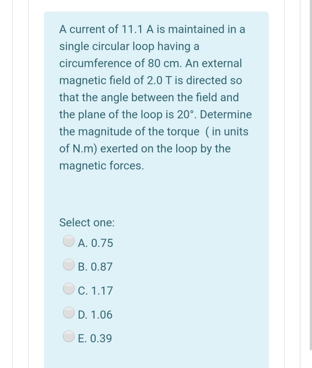 A current of 11.1 A is maintained in a
single circular loop having a
circumference of 80 cm. An external
magnetic field of 2.0 T is directed so
that the angle between the field and
the plane of the loop is 20°. Determine
the magnitude of the torque (in units
of N.m) exerted on the loop by the
magnetic forces.
Select one:
A. 0.75
B. 0.87
C. 1.17
D. 1.06
E. 0.39
